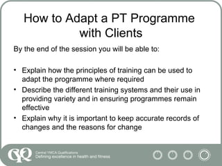 How to Adapt a PT Programme
with Clients
By the end of the session you will be able to:
• Explain how the principles of training can be used to
adapt the programme where required
• Describe the different training systems and their use in
providing variety and in ensuring programmes remain
effective
• Explain why it is important to keep accurate records of
changes and the reasons for change
 