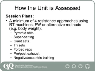 How the Unit is Assessed
Session Plans:
• A minimum of 4 resistance approaches using
RT machines, FW or alternative methods
(e.g. body weight):
– Pyramid sets
– Super-setting
– Giant sets
– Tri sets
– Forced reps
– Pre/post exhaust
– Negative/eccentric training
 