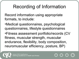 Recording of Information
Record information using appropriate
formats, to include:
•Medical questionnaires, psychological
questionnaires, lifestyle questionnaires
•Fitness assessment portfolio/records (CV
fitness, muscular strength, muscular
endurance, flexibility, body composition,
neuromuscular efficiency, posture, BP)
 