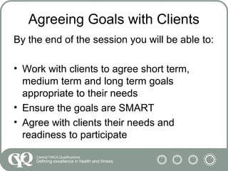 Agreeing Goals with Clients
By the end of the session you will be able to:
• Work with clients to agree short term,
medium term and long term goals
appropriate to their needs
• Ensure the goals are SMART
• Agree with clients their needs and
readiness to participate
 