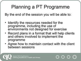 Planning a PT Programme
By the end of the session you will be able to:
• Identify the resources needed for the
programme, including the use of
environments not designed for exercise
• Record plans in a format that will help clients
and others involved to implement the
programme
• Agree how to maintain contact with the client
between sessions
 