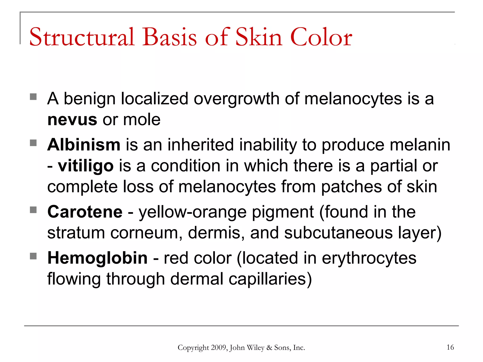 Copyright 2009, John Wiley & Sons, Inc. 16
Structural Basis of Skin Color
 A benign localized overgrowth of melanocytes is a
nevus or mole
 Albinism is an inherited inability to produce melanin
- vitiligo is a condition in which there is a partial or
complete loss of melanocytes from patches of skin
 Carotene - yellow-orange pigment (found in the
stratum corneum, dermis, and subcutaneous layer)
 Hemoglobin - red color (located in erythrocytes
flowing through dermal capillaries)
 