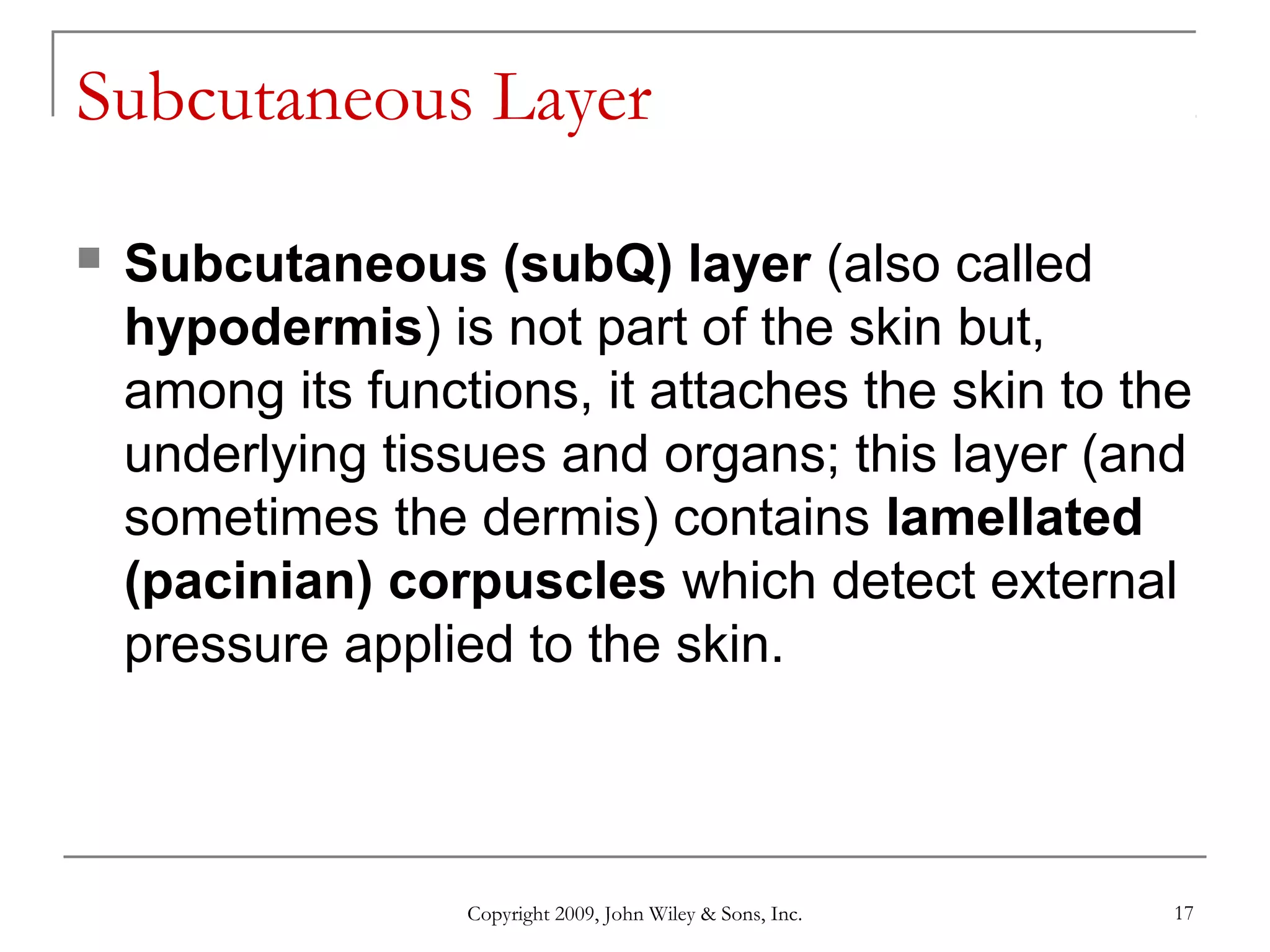 Copyright 2009, John Wiley & Sons, Inc. 17
Subcutaneous Layer
 Subcutaneous (subQ) layer (also called
hypodermis) is not part of the skin but,
among its functions, it attaches the skin to the
underlying tissues and organs; this layer (and
sometimes the dermis) contains lamellated
(pacinian) corpuscles which detect external
pressure applied to the skin.
 