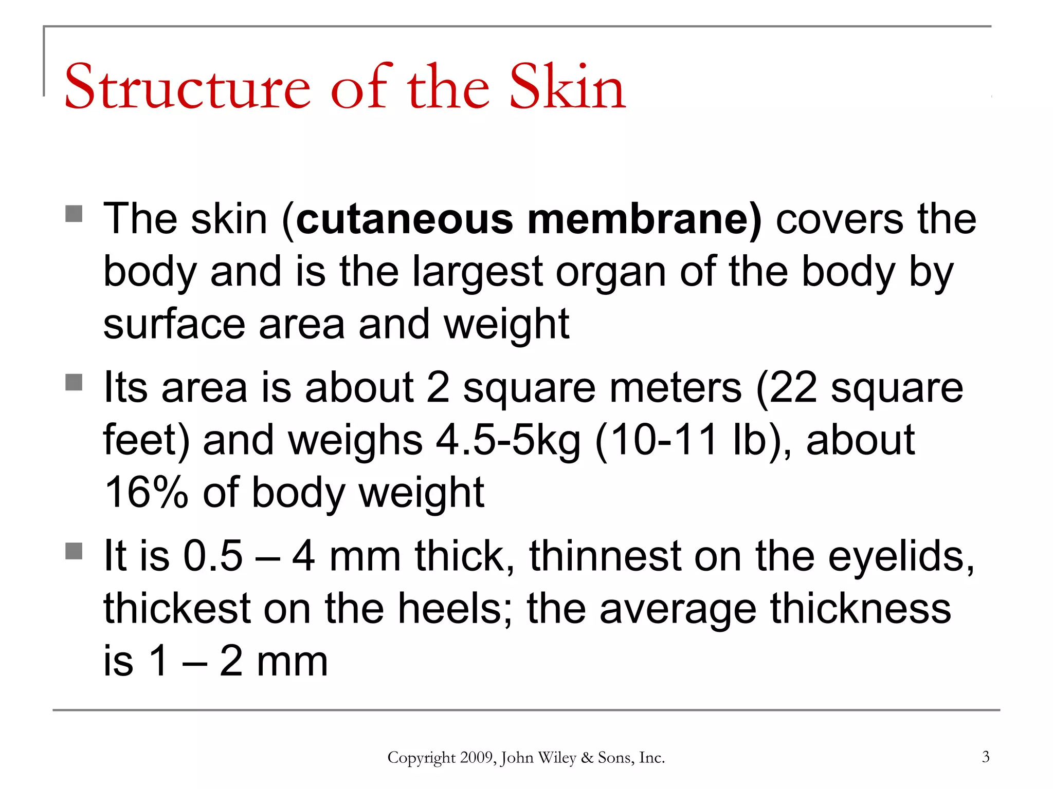 Copyright 2009, John Wiley & Sons, Inc. 3
Structure of the Skin
 The skin (cutaneous membrane) covers the
body and is the largest organ of the body by
surface area and weight
 Its area is about 2 square meters (22 square
feet) and weighs 4.5-5kg (10-11 lb), about
16% of body weight
 It is 0.5 – 4 mm thick, thinnest on the eyelids,
thickest on the heels; the average thickness
is 1 – 2 mm
 