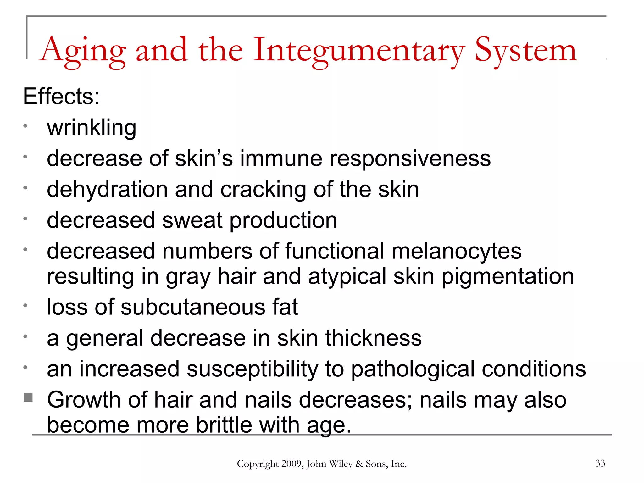 Copyright 2009, John Wiley & Sons, Inc. 33
Aging and the Integumentary System
Effects:
• wrinkling
• decrease of skin’s immune responsiveness
• dehydration and cracking of the skin
• decreased sweat production
• decreased numbers of functional melanocytes
resulting in gray hair and atypical skin pigmentation
• loss of subcutaneous fat
• a general decrease in skin thickness
• an increased susceptibility to pathological conditions
 Growth of hair and nails decreases; nails may also
become more brittle with age.
 