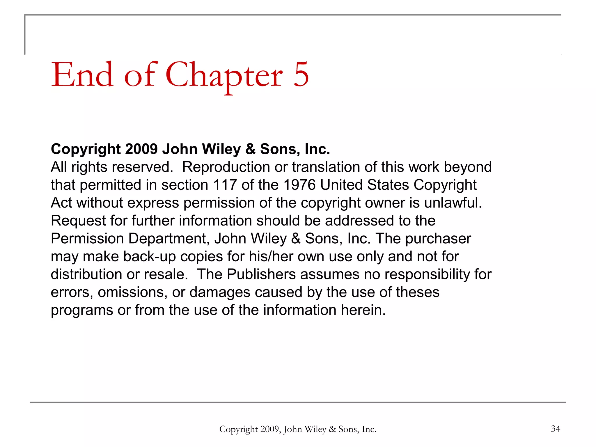 Copyright 2009, John Wiley & Sons, Inc. 34
End of Chapter 5
Copyright 2009 John Wiley & Sons, Inc.
All rights reserved. Reproduction or translation of this work beyond
that permitted in section 117 of the 1976 United States Copyright
Act without express permission of the copyright owner is unlawful.
Request for further information should be addressed to the
Permission Department, John Wiley & Sons, Inc. The purchaser
may make back-up copies for his/her own use only and not for
distribution or resale. The Publishers assumes no responsibility for
errors, omissions, or damages caused by the use of theses
programs or from the use of the information herein.
 