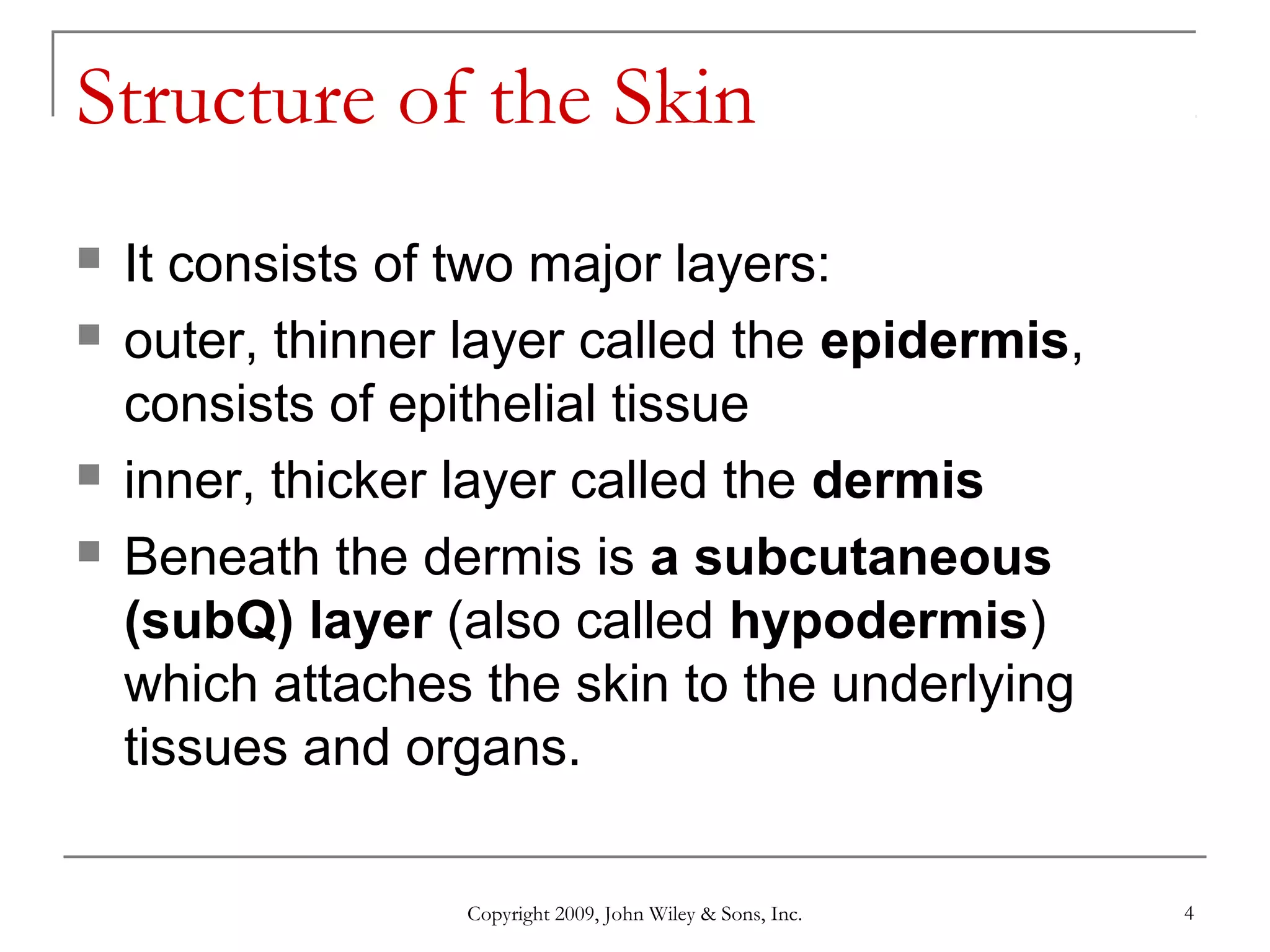 Copyright 2009, John Wiley & Sons, Inc. 4
Structure of the Skin
 It consists of two major layers:
 outer, thinner layer called the epidermis,
consists of epithelial tissue
 inner, thicker layer called the dermis
 Beneath the dermis is a subcutaneous
(subQ) layer (also called hypodermis)
which attaches the skin to the underlying
tissues and organs.
 