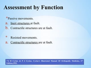 Assessment by Function
*Passive movements.
a. Inert structures at fault.
b. Contractile structures are at fault.
* Resisted movements.
a. Contractile structures are at fault.
J H Cyriax & P J Cyriax. Cyriax's Illustrated Manual Of Orthopedic Medicine, 2nd
Edition,1993.
 