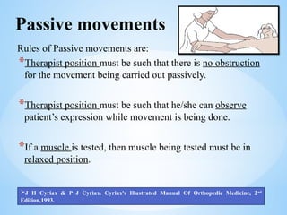Passive movements
Rules of Passive movements are:
*Therapist position must be such that there is no obstruction
for the movement being carried out passively.
*Therapist position must be such that he/she can observe
patient’s expression while movement is being done.
*If a muscle is tested, then muscle being tested must be in
relaxed position.
J H Cyriax & P J Cyriax. Cyriax's Illustrated Manual Of Orthopedic Medicine, 2nd
Edition,1993.
 