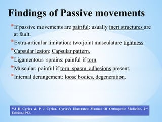 Findings of Passive movements
*If passive movements are painful: usually inert structures are
at fault.
*Extra-articular limitation: two joint musculature tightness.
*Capsular lesion: Capsular pattern.
*Ligamentous sprains: painful if torn.
*Muscular: painful if torn, spasm, adhesions present.
*Internal derangement: loose bodies, degeneration.
J H Cyriax & P J Cyriax. Cyriax's Illustrated Manual Of Orthopedic Medicine, 2nd
Edition,1993.
 