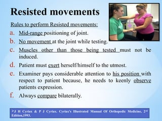 Resisted movements
Rules to perform Resisted movements:
a. Mid-range positioning of joint.
b. No movement at the joint while testing.
c. Muscles other than those being tested must not be
induced.
d. Patient must exert herself/himself to the utmost.
e. Examiner pays considerable attention to his position with
respect to patient because, he needs to keenly observe
patients expression.
f. Always compare bilaterally.
J H Cyriax & P J Cyriax. Cyriax's Illustrated Manual Of Orthopedic Medicine, 2nd
Edition,1993.
 