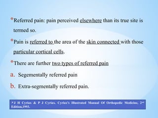 *Referred pain: pain perceived elsewhere than its true site is
termed so.
*Pain is referred to the area of the skin connected with those
particular cortical cells.
*There are further two types of referred pain
a. Segementally referred pain
b. Extra-segmentally referred pain.
J H Cyriax & P J Cyriax. Cyriax's Illustrated Manual Of Orthopedic Medicine, 2nd
Edition,1993.
 