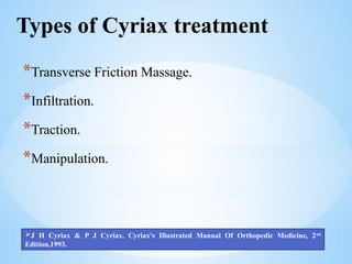 Types of Cyriax treatment
*Transverse Friction Massage.
*Infiltration.
*Traction.
*Manipulation.
J H Cyriax & P J Cyriax. Cyriax's Illustrated Manual Of Orthopedic Medicine, 2nd
Edition,1993.
 