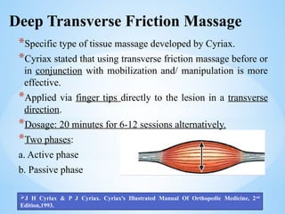 Deep Transverse Friction Massage
*Specific type of tissue massage developed by Cyriax.
*Cyriax stated that using transverse friction massage before or
in conjunction with mobilization and/ manipulation is more
effective.
*Applied via finger tips directly to the lesion in a transverse
direction.
*Dosage: 20 minutes for 6-12 sessions alternatively.
*Two phases:
a. Active phase
b. Passive phase
J H Cyriax & P J Cyriax. Cyriax's Illustrated Manual Of Orthopedic Medicine, 2nd
Edition,1993.
 