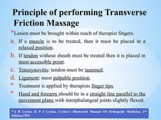 Principle of performing Transverse
Friction Massage
*Lesion must be brought within reach of therapist fingers.
a. If a muscle is to be treated, then it must be placed in a
relaxed position.
b. If tendon without sheath must be treated then it is placed in
most accessible point.
c. Tenosynovitis: tendon must be tautened.
d. Ligament: most palpable position.
* Treatment is applied by therapists finger tips.
* Hand and forearm should be in a straight line parallel to the
movement plane with interphalangeal joints slightly flexed.
J H Cyriax & P J Cyriax. Cyriax's Illustrated Manual Of Orthopedic Medicine, 2nd
Edition,1993.
 