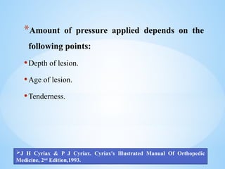 *Amount of pressure applied depends on the
following points:
•Depth of lesion.
•Age of lesion.
•Tenderness.
J H Cyriax & P J Cyriax. Cyriax's Illustrated Manual Of Orthopedic
Medicine, 2nd
Edition,1993.
 