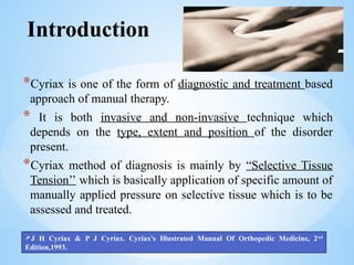 Introduction
*Cyriax is one of the form of diagnostic and treatment based
approach of manual therapy.
* It is both invasive and non-invasive technique which
depends on the type, extent and position of the disorder
present.
*Cyriax method of diagnosis is mainly by “Selective Tissue
Tension’’ which is basically application of specific amount of
manually applied pressure on selective tissue which is to be
assessed and treated.
J H Cyriax & P J Cyriax. Cyriax's Illustrated Manual Of Orthopedic Medicine, 2nd
Edition,1993.
 