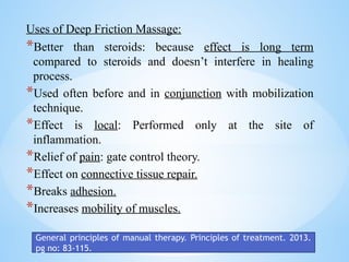 Uses of Deep Friction Massage:
*Better than steroids: because effect is long term
compared to steroids and doesn’t interfere in healing
process.
*Used often before and in conjunction with mobilization
technique.
*Effect is local: Performed only at the site of
inflammation.
*Relief of pain: gate control theory.
*Effect on connective tissue repair.
*Breaks adhesion.
*Increases mobility of muscles.
General principles of manual therapy. Principles of treatment. 2013.
pg no: 83-115.
 