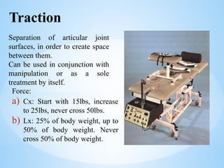 Traction
Separation of articular joint
surfaces, in order to create space
between them.
Can be used in conjunction with
manipulation or as a sole
treatment by itself.
Force:
a) Cx: Start with 15lbs, increase
to 25lbs, never cross 50lbs.
b) Lx: 25% of body weight, up to
50% of body weight. Never
cross 50% of body weight.
 