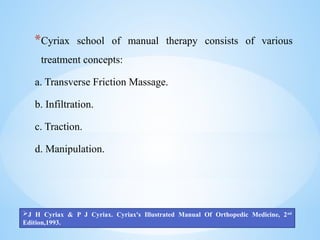 *Cyriax school of manual therapy consists of various
treatment concepts:
a. Transverse Friction Massage.
b. Infiltration.
c. Traction.
d. Manipulation.
J H Cyriax & P J Cyriax. Cyriax's Illustrated Manual Of Orthopedic Medicine, 2nd
Edition,1993.
 