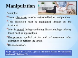 Manipulation
Principles:
*Strong distraction must be performed before manipulation.
*This distraction must be maintained through out the
treatment.
*Joint is rotated during continuing distraction, high velocity
thrust must be applied then.
*Overpressure applied at the end of movement after
distraction to perform the thrust.
*Re-examination.
J H Cyriax & P J Cyriax. Cyriax's Illustrated Manual Of Orthopedic
Medicine, 2nd
Edition,1993.
 