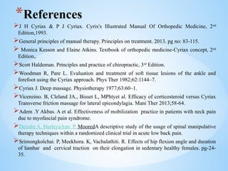 *References
J H Cyriax & P J Cyriax. Cyrix's Illustrated Manual Of Orthopedic Medicine, 2nd
Edition,1993.
General principles of manual therapy. Principles on treatment. 2013. pg no: 83-115.
 Monica Kesson and Elaine Atkins. Textbook of orthopedic medicine-Cyriax concept, 2nd
Edition,.
Scott Haldeman. Principles and practice of chiropractic, 3rd
Edition.
Woodman R, Pare L. Evaluation and treatment of soft tissue lesions of the ankle and
forefoot using the Cyriax approach. Phys Ther 1982;62:1144–7.
Cyriax J. Deep massage. Physiotherapy 1977;63:60–1.
Vicenzino. B, Cleland JA., Bisset L, MPhtyet al. Efficacy of corticosteroid versus Cyriax
Transverse friction massage for lateral epicondylagia. Mani Ther 2013;58-64.
Adem .Y Akbas. A et al. Effectiveness of mobilization practice in patients with neck pain
due to myofascial pain syndrome.
Deirdre A. HurleyaAnn P. MooredA descriptive study of the usage of spinal manipulative
therapy techniques within a randomized clinical trial in acute low back pain.
Srimongkolchai. P, Meekhora. K, Vachalathiti. R. Effects of hip flexion angle and duration
of lumbar and cervical traction on their elongation in sedentary healthy females. pg-24-
35.
 