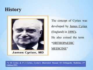 History
The concept of Cyriax was
developed by James Cyriax
(England) in 1890’s.
He also coined the term
“ORTHOPAEDIC
MEDICINE”
J H Cyriax & P J Cyriax. Cyriax's Illustrated Manual Of Orthopedic Medicine, 2nd
Edition,1993.
 