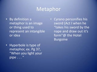 Metaphor
• By definition a           • Cyrano personifies his
  metaphor is an image        sword (Act I when he
  or thing used to            “takes his sword by the
  represent an intangible     nape and draw out it’s
  or idea                     form”@ the Hotel
                              Burgoine
• Hyperbole is type of
  metaphor, ex. Pg 37,
  “When you light your
  pipe . . . “
 