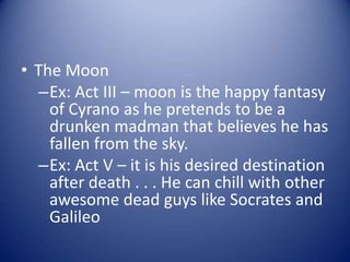 • The Moon
   –Ex: Act III – moon is the happy fantasy
    of Cyrano as he pretends to be a
    drunken madman that believes he has
    fallen from the sky.
   –Ex: Act V – it is his desired destination
    after death . . . He can chill with other
    awesome dead guys like Socrates and
    Galileo
 