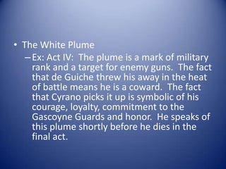 • The White Plume
   – Ex: Act IV: The plume is a mark of military
     rank and a target for enemy guns. The fact
     that de Guiche threw his away in the heat
     of battle means he is a coward. The fact
     that Cyrano picks it up is symbolic of his
     courage, loyalty, commitment to the
     Gascoyne Guards and honor. He speaks of
     this plume shortly before he dies in the
     final act.
 