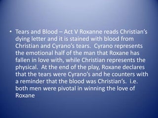 • Tears and Blood – Act V Roxanne reads Christian’s
  dying letter and it is stained with blood from
  Christian and Cyrano’s tears. Cyrano represents
  the emotional half of the man that Roxane has
  fallen in love with, while Christian represents the
  physical. At the end of the play, Roxane declares
  that the tears were Cyrano’s and he counters with
  a reminder that the blood was Christian’s. i.e.
  both men were pivotal in winning the love of
  Roxane
 