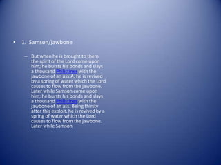 • 1. Samson/jawbone

   – But when he is brought to them
     the spirit of the Lord come upon
     him; he bursts his bonds and slays
     a thousand Philistines with the
     jawbone of an ass.A, he is revived
     by a spring of water which the Lord
     causes to flow from the jawbone.
     Later while Samson come upon
     him; he bursts his bonds and slays
     a thousand Philistines with the
     jawbone of an ass. Being thirsty
     after this exploit, he is revived by a
     spring of water which the Lord
     causes to flow from the jawbone.
     Later while Samson
 