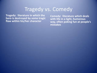 Tragedy vs. Comedy
Tragedy: literature in which the   Comedy: literature which deals
hero is destroyed by some tragic   with life in a light, humorous
flaw within his/her character      way, often poking fun at people’s
                                   mistakes
 