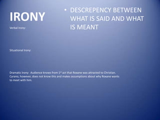 • DESCREPENCY BETWEEN
IRONY                                      WHAT IS SAID AND WHAT
Verbal Irony:                              IS MEANT


Situational Irony:




Dramatic Irony: Audience knows from 1st act that Roxane was attracted to Christian.
Cyrano, however, does not know this and makes assumptions about why Roxane wants
to meet with him.
 
