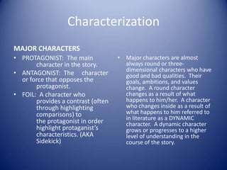 Characterization
MAJOR CHARACTERS
• PROTAGONIST: The main             • Major characters are almost
       character in the story.        always round or three-
                                      dimensional characters who have
• ANTAGONIST: The character           good and bad qualities. Their
  or force that opposes the           goals, ambitions, and values
       protagonist.                   change. A round character
• FOIL: A character who               changes as a result of what
       provides a contrast (often     happens to him/her. A character
       through highlighting           who changes inside as a result of
       comparisons) to                what happens to him referred to
                                      in literature as a DYNAMIC
       the protagonist in order       character. A dynamic character
       highlight protaganist’s        grows or progresses to a higher
       characteristics. (AKA          level of understanding in the
       Sidekick)                      course of the story.
 