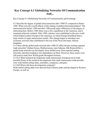 Key Concept 4.1 Globalizing Networks Of Communication
And...
Key Concept 4.1 Globalizing Networks of Communication and Exchange
4.1 Describe the degree of global interconnection after 1500 CE compared to before
1500. What were the overall effects of this change in global interconnectedness? The
interconnection before 1500 and after 1500 posed major differences in the degree of
interconnection. Before 1500, there were a few expeditions to the Americas, and it
remained relatively isolated. After 1500, colonies were established in the new world
which helped connect Europe to the Americas, in which Europe benefitted from a
large stream of sugar and precious metals. This change began to introduce new
economic activities that contributed to the rise of the West and many African
kingdoms.
4.1.I How did the global trade network after 1500 CE affect the pre existing regional
trade networks? (Indian Ocean, Mediterranean, trans Saharan, Silk Routes)After a
global trade network was developed, focus shifted away from regional trading
networks, therefore leading to less dependence on them. However, these routes were
still used to trade New World goods throughout Eurasia.
4.1.II.A What technical developments made transoceanic European travel trade
possible?Some of the technical developments that made transoceanic trade possible
were wide hulled sailing ships, astrolabes, compasses, and guns.
4.1.II.B Where did those developments originate?
Wide hulled sailing ships were derived from Chinese junks and developed in Western
Europe, as well as,
 