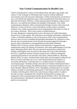 Non Verbal Communication In Health Care
Verbal communication is choice words influenced by education, age, gender, and
culture. It s the exchange of information that is used to continue additional
conversation or provide necessary information. Verbal communication can be bias to
one s own beliefs and experiences and is often misunderstood when these biases are
placed at the forefront. Effective verbal communicationin healthcare employs more
than one s own opinion but embraces the thoughts of the patients. Non verbal
communication interprets verbal communication through systemic observation and
behaviors. It relies on the five senses and reflexes on these senses to interpret
emotions. Non verbal communication can be misinterpreted when there is a lack of
eye contact, dismissal... Show more content on Helpwriting.net ...
To some, therapeutic communication involves the process of verbal interactions
between two or more people. This interaction can exchange information, elaborate on
a topic, or formulate opinion in a day to day process. Day to day communication,
however, does not rely on building and grouping information for a distinctive cause,
thus the aim of communication is not focused on personal rapport but through a
process where information is exchanged between individuals, (Merriam
Webster,2015). Likewise, person centered communication is targeted toward
interpersonal contact, the sharing of experience, and a deep understanding of self and
other, (Motschnig Nykl, 2014). Person centered communication combines the
feelings and thoughts of all involved not the needs and wants of the individual,
however, a significant element of person centered care is effective therapeutic
communication between care providers and clients, (Schwind,McCay, Metersky,
Martin, 2016). To many, communication stands alone and encompasses behaviors for
those involved to develop ways to set a more functional personal structure of
conveying information. Communication is a complex process of sending and
receiving messages. Similarly, therapy alone does not include communication but is
an action of doing or treating. By definition therapy is treatment intended to relive or
heal a disorder, (Meriam Webster, 2015). Therapeutic communication in a hospital
setting is essential in maintaining good quality of life because it allows the provider
to interact with the patient while at the same time providing comfort. In order to
provide care that is therapeutic there should be demonstration of respect and
compassion while communicating with the patient (Webster, 2013). The belief that
all communication is therapeutic overlooks the person as a human being or the
patient as an emotional
 