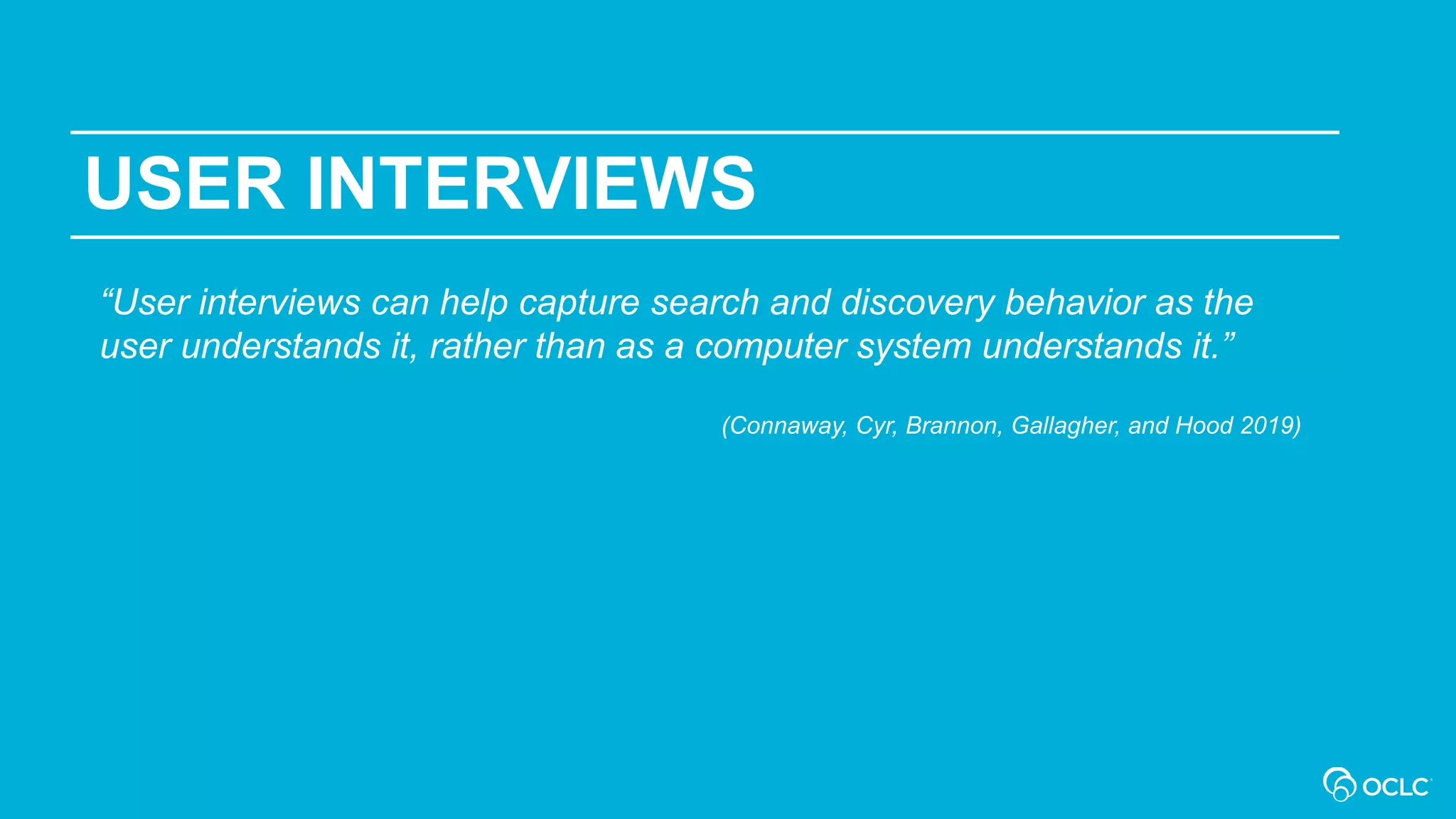 USER INTERVIEWS
“User interviews can help capture search and discovery behavior as the
user understands it, rather than as a computer system understands it.”
(Connaway, Cyr, Brannon, Gallagher, and Hood 2019)
 