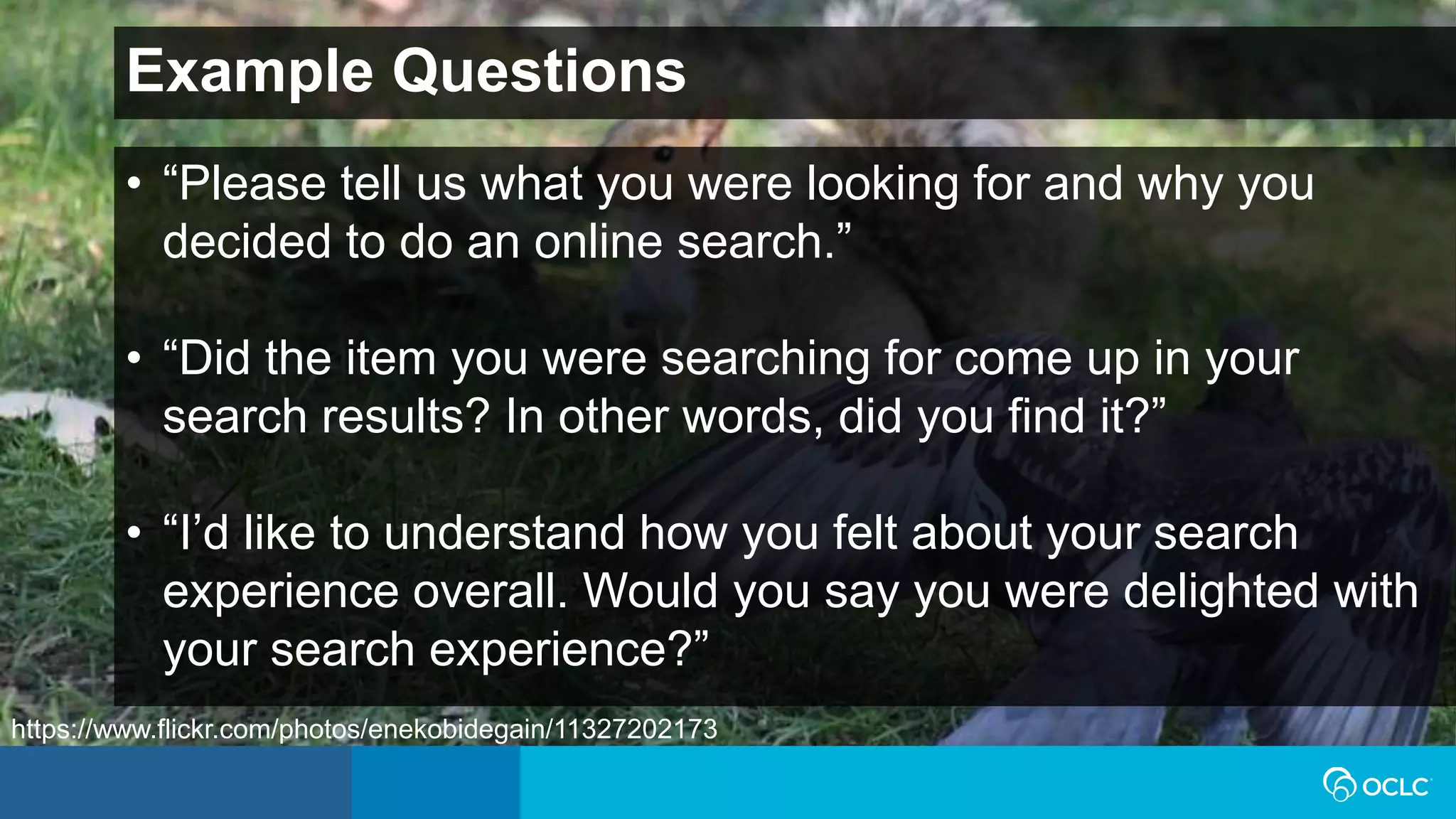 Example Questions
• “Please tell us what you were looking for and why you
decided to do an online search.”
• “Did the item you were searching for come up in your
search results? In other words, did you find it?”
• “I’d like to understand how you felt about your search
experience overall. Would you say you were delighted with
your search experience?”
https://www.flickr.com/photos/enekobidegain/11327202173
 