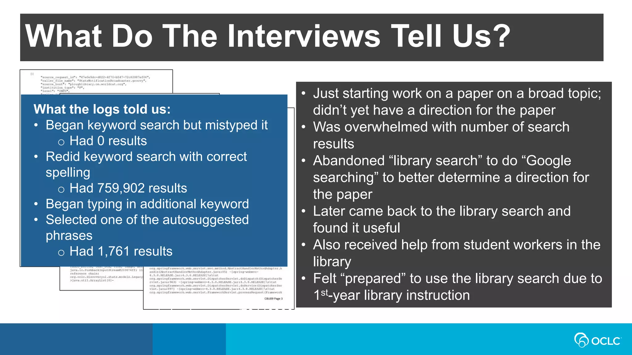 What the logs told us:
• Began keyword search but mistyped it
o Had 0 results
• Redid keyword search with correct
spelling
o Had 759,902 results
• Began typing in additional keyword
• Selected one of the autosuggested
phrases
o Had 1,761 results
• Just starting work on a paper on a broad topic;
didn’t yet have a direction for the paper
• Was overwhelmed with number of search
results
• Abandoned “library search” to do “Google
searching” to better determine a direction for
the paper
• Later came back to the library search and
found it useful
• Also received help from student workers in the
library
• Felt “prepared” to use the library search due to
1st-year library instruction
What Do The Interviews Tell Us?
https://www.flickr.com/photos/eric_duquenoy/7244639090
 