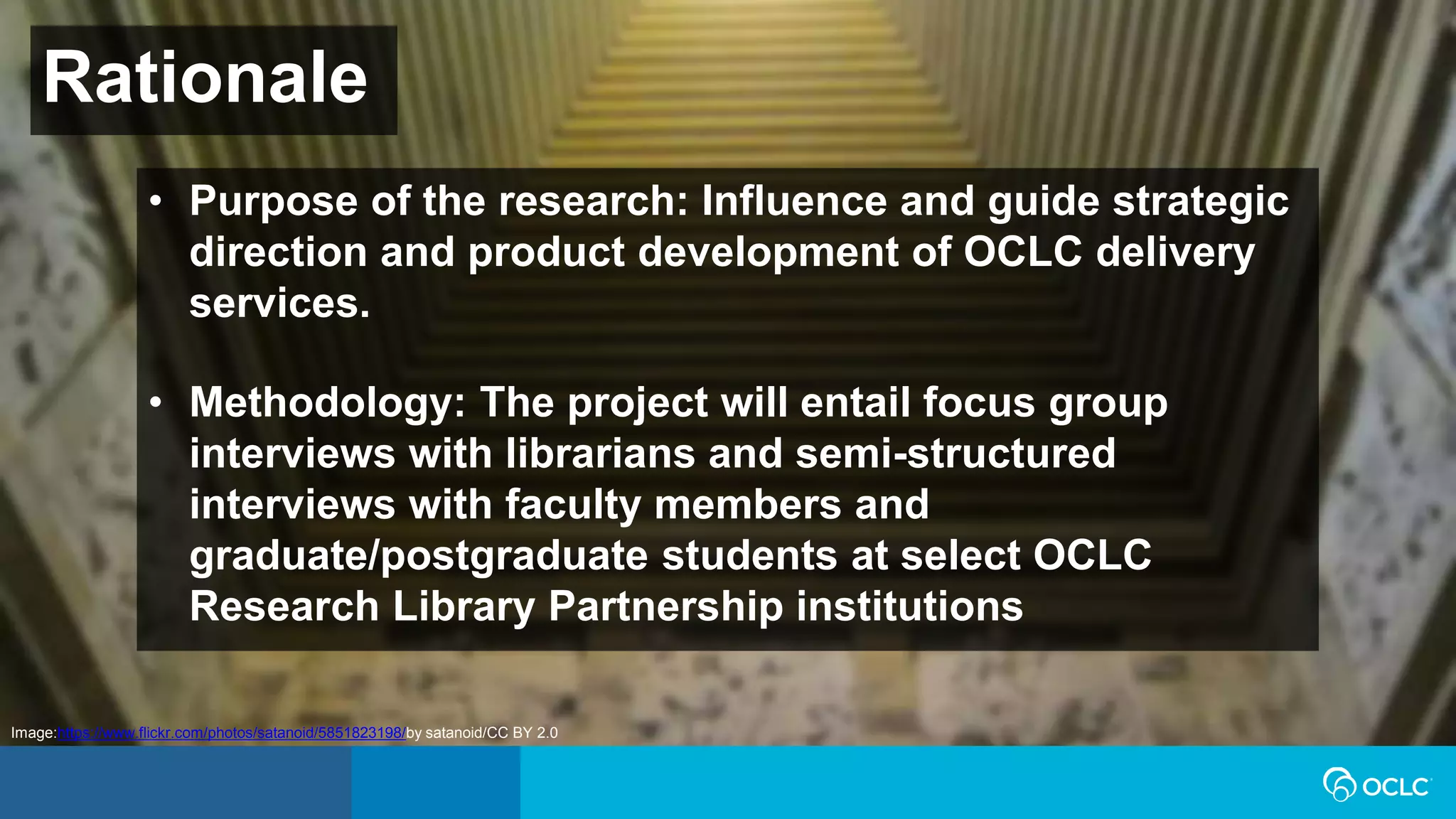Rationale
• Purpose of the research: Influence and guide strategic
direction and product development of OCLC delivery
services.
• Methodology: The project will entail focus group
interviews with librarians and semi-structured
interviews with faculty members and
graduate/postgraduate students at select OCLC
Research Library Partnership institutions
Image:https://www.flickr.com/photos/satanoid/5851823198/by satanoid/CC BY 2.0
 