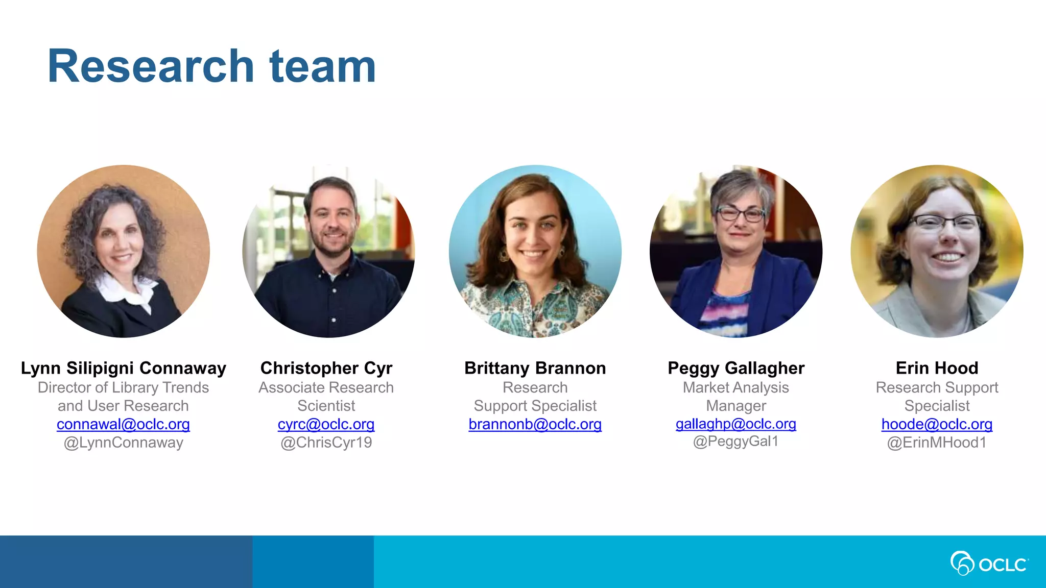 Lynn Silipigni Connaway
Director of Library Trends
and User Research
connawal@oclc.org
@LynnConnaway
Peggy Gallagher
Market Analysis
Manager
gallaghp@oclc.org
@PeggyGal1
Christopher Cyr
Associate Research
Scientist
cyrc@oclc.org
@ChrisCyr19
Erin Hood
Research Support
Specialist
hoode@oclc.org
@ErinMHood1
Brittany Brannon
Research
Support Specialist
brannonb@oclc.org
Research team
 