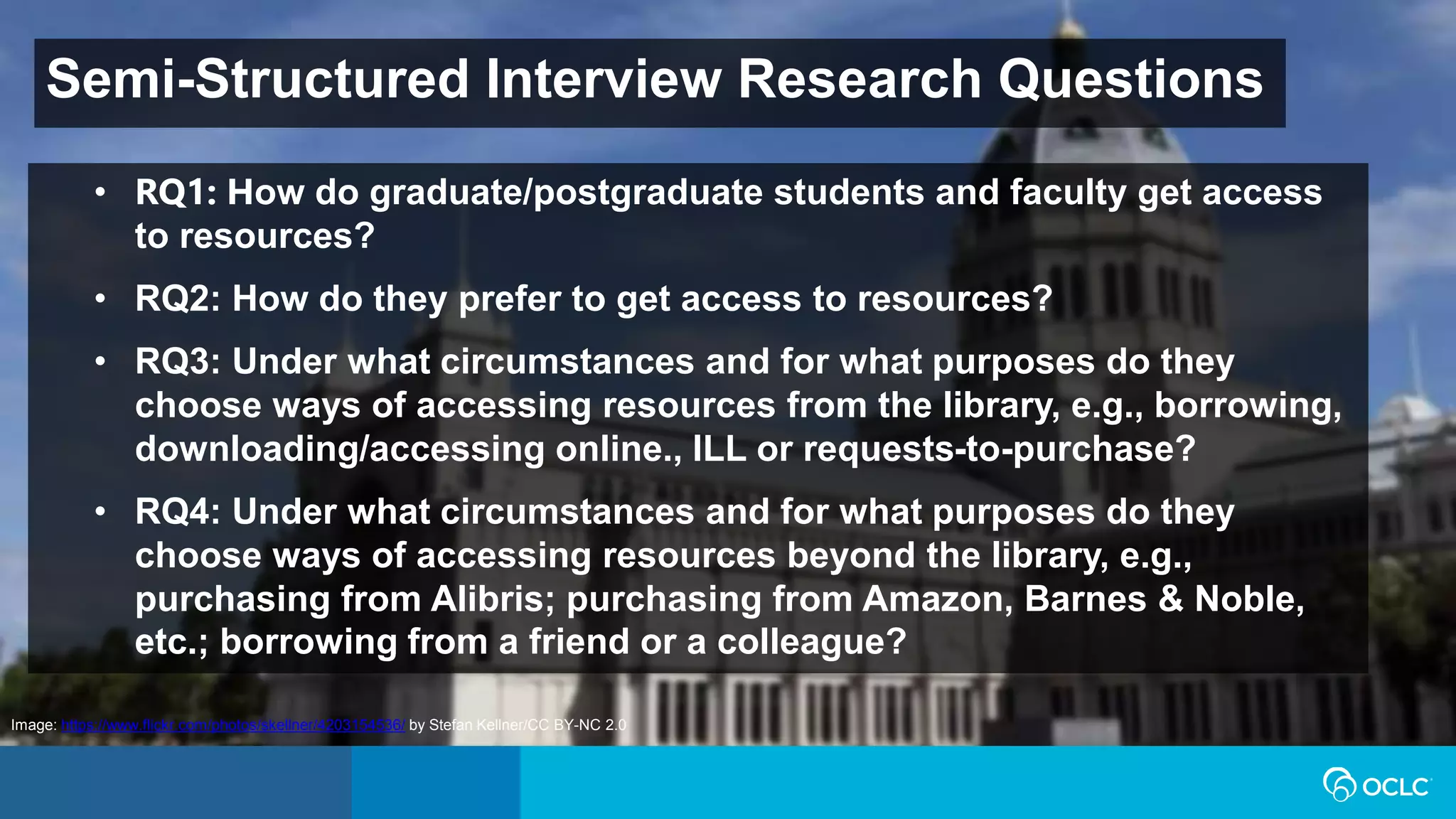 Semi-Structured Interview Research Questions
Image: https://www.flickr.com/photos/skellner/4203154536/ by Stefan Kellner/CC BY-NC 2.0
• RQ1: How do graduate/postgraduate students and faculty get access
to resources?
• RQ2: How do they prefer to get access to resources?
• RQ3: Under what circumstances and for what purposes do they
choose ways of accessing resources from the library, e.g., borrowing,
downloading/accessing online., ILL or requests-to-purchase?
• RQ4: Under what circumstances and for what purposes do they
choose ways of accessing resources beyond the library, e.g.,
purchasing from Alibris; purchasing from Amazon, Barnes & Noble,
etc.; borrowing from a friend or a colleague?
 