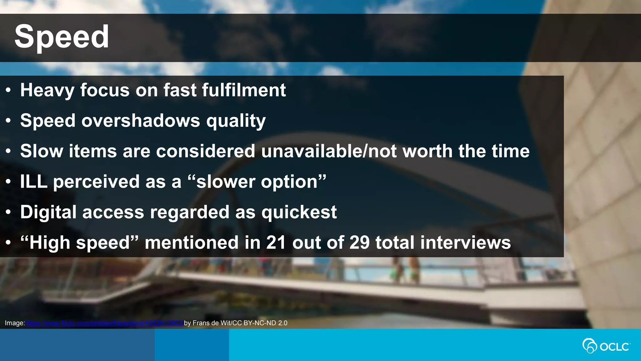 Speed
• Heavy focus on fast fulfilment
• Speed overshadows quality
• Slow items are considered unavailable/not worth the time
• ILL perceived as a “slower option”
• Digital access regarded as quickest
• “High speed” mentioned in 21 out of 29 total interviews
Image:https://www.flickr.com/photos/fransdewit/4052612802/by Frans de Wit/CC BY-NC-ND 2.0
 