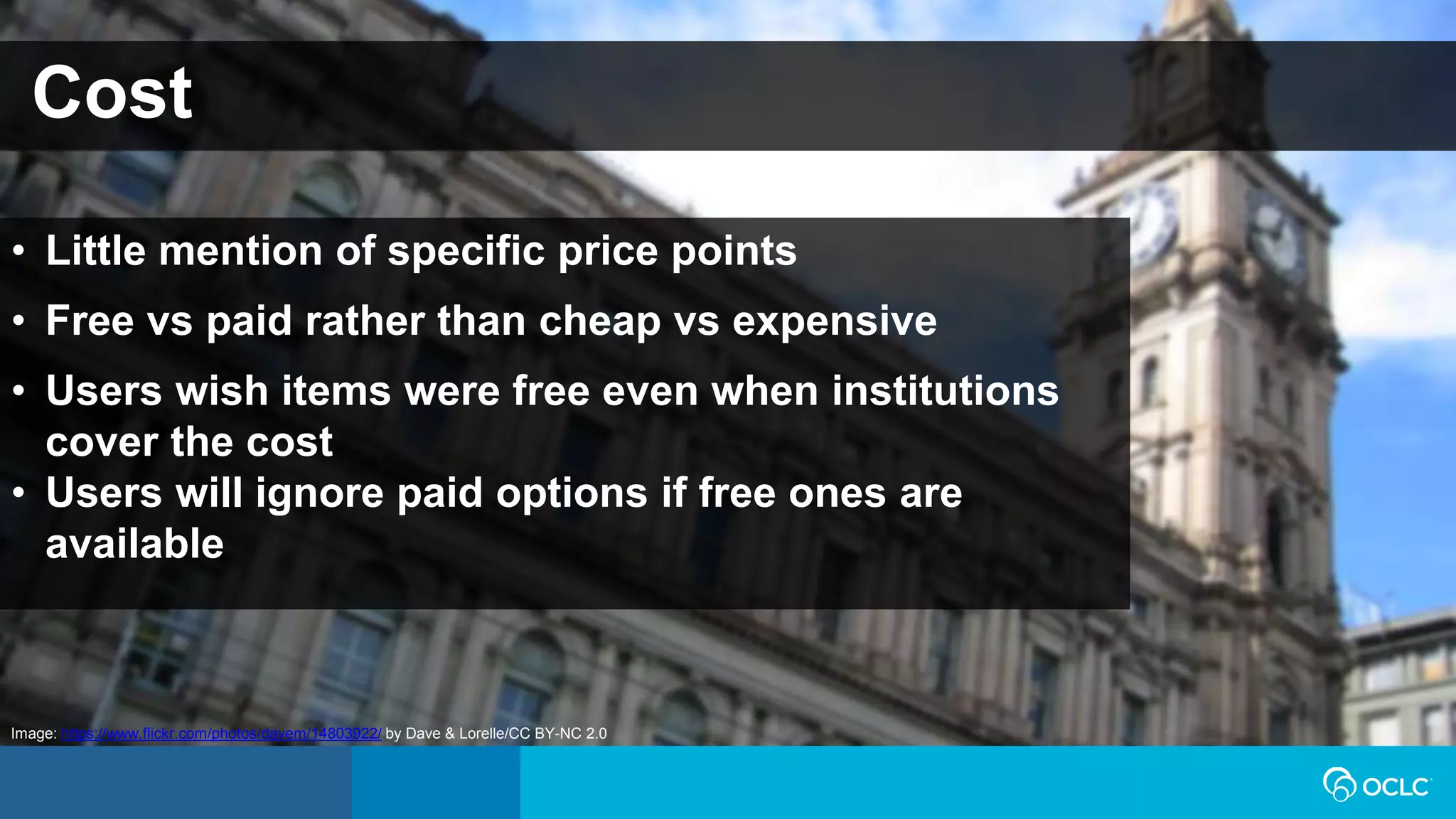 Cost
• Little mention of specific price points
• Free vs paid rather than cheap vs expensive
• Users wish items were free even when institutions
cover the cost
• Users will ignore paid options if free ones are
available
Image: https://www.flickr.com/photos/davem/14803922/ by Dave & Lorelle/CC BY-NC 2.0
 