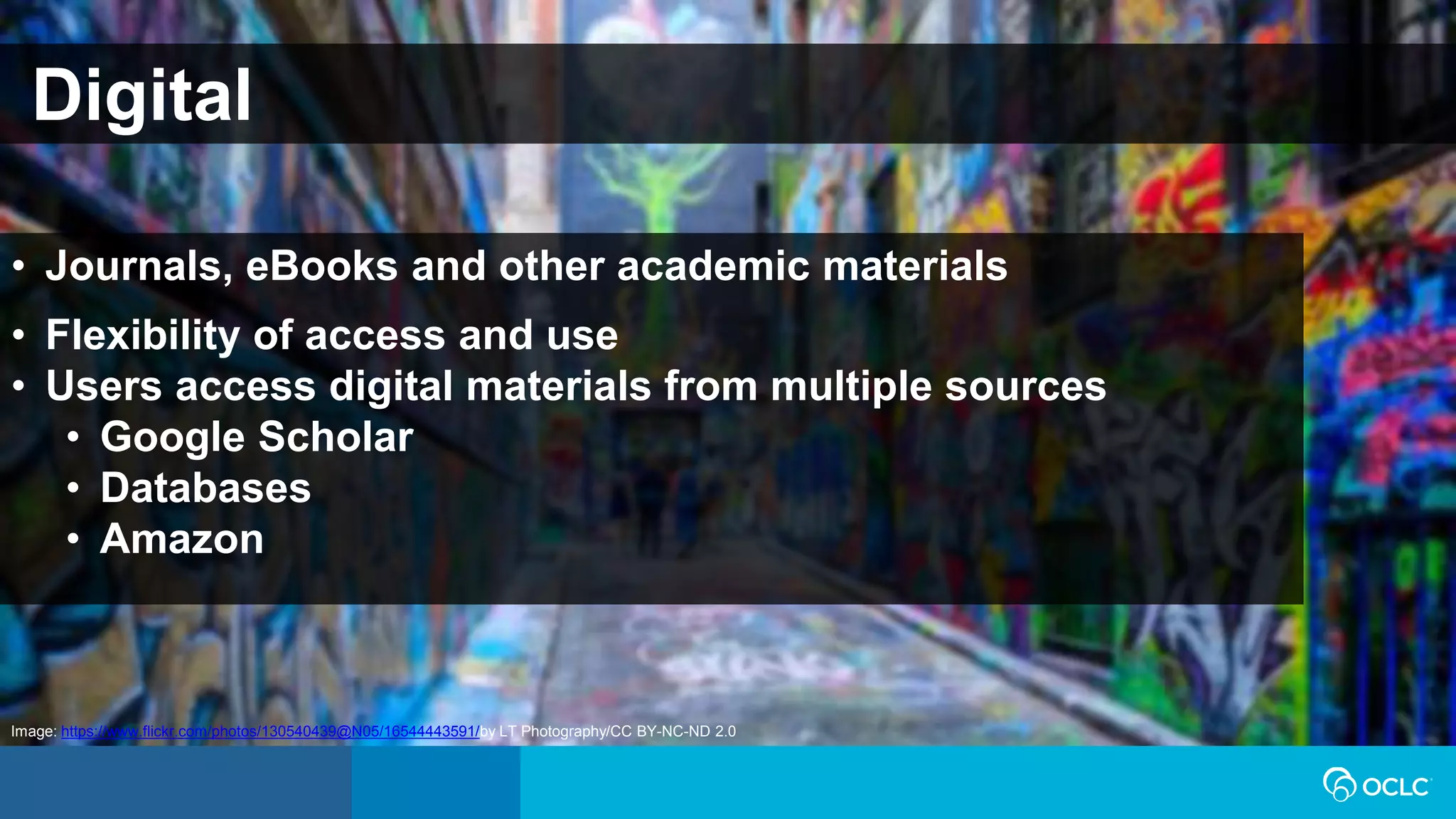 Digital
• Journals, eBooks and other academic materials
• Flexibility of access and use
• Users access digital materials from multiple sources
• Google Scholar
• Databases
• Amazon
Image: https://www.flickr.com/photos/130540439@N05/16544443591/by LT Photography/CC BY-NC-ND 2.0
 