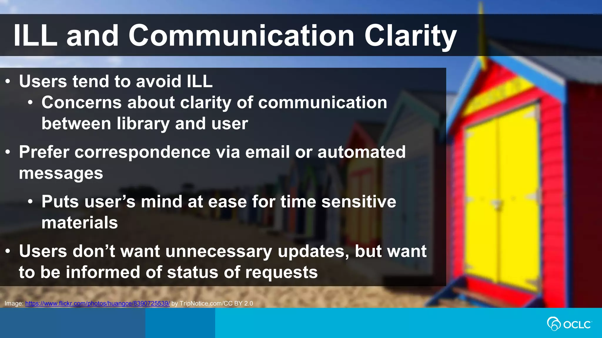 ILL and Communication Clarity
• Users tend to avoid ILL
• Concerns about clarity of communication
between library and user
• Prefer correspondence via email or automated
messages
• Puts user’s mind at ease for time sensitive
materials
• Users don’t want unnecessary updates, but want
to be informed of status of requests
Image: https://www.flickr.com/photos/huangce/8390725539/ by TripNotice.com/CC BY 2.0
 