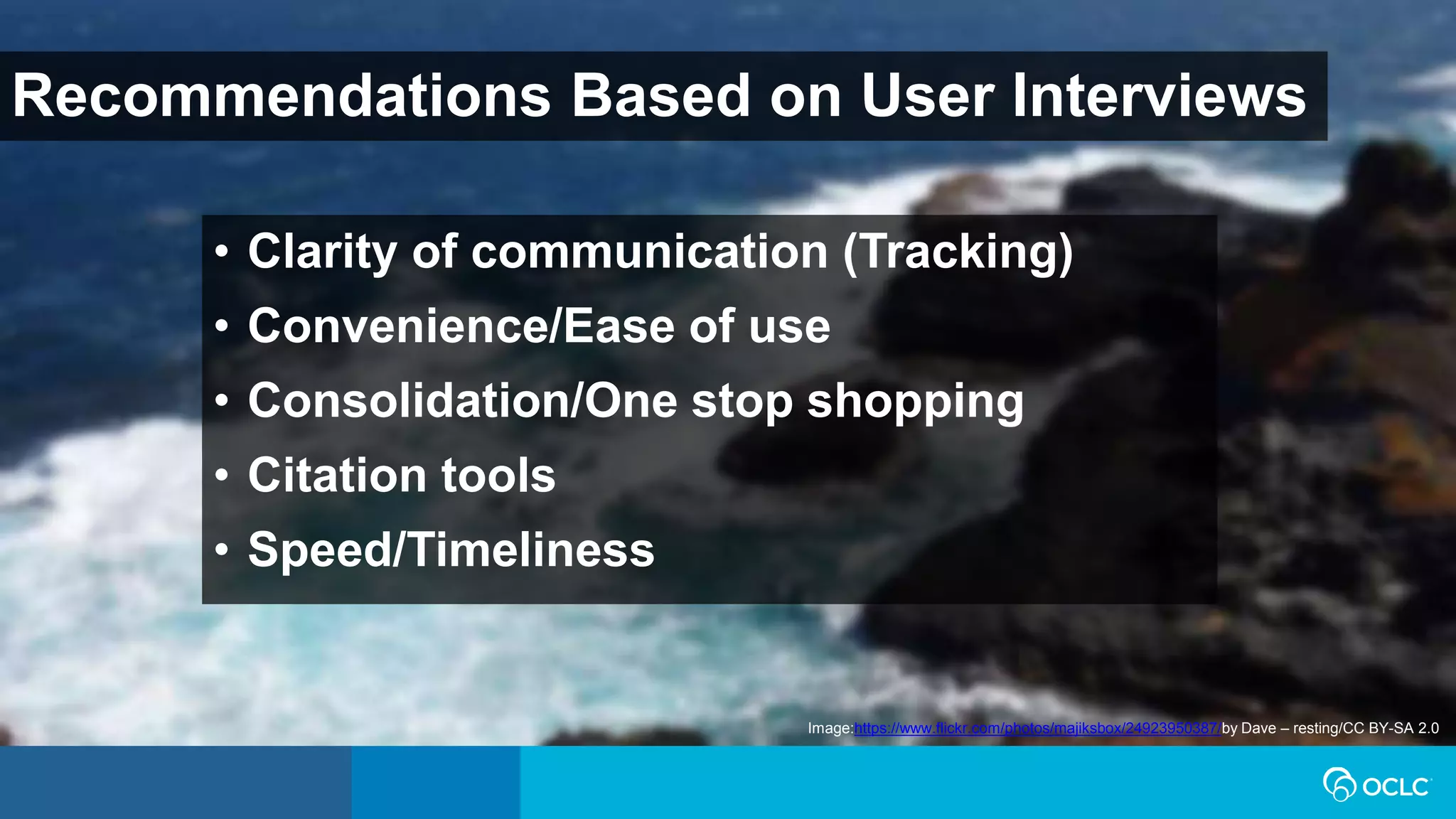 Recommendations Based on User Interviews
Image:https://www.flickr.com/photos/majiksbox/24923950387/by Dave – resting/CC BY-SA 2.0
• Clarity of communication (Tracking)
• Convenience/Ease of use
• Consolidation/One stop shopping
• Citation tools
• Speed/Timeliness
 