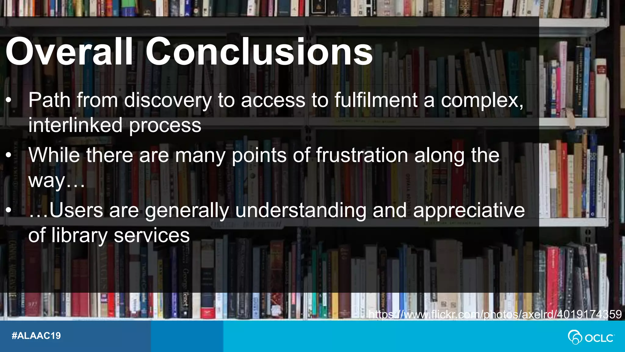 #ALAAC19
• Path from discovery to access to fulfilment a complex,
interlinked process
• While there are many points of frustration along the
way…
• …Users are generally understanding and appreciative
of library services
Overall Conclusions
https://www.flickr.com/photos/axelrd/4019174359
 