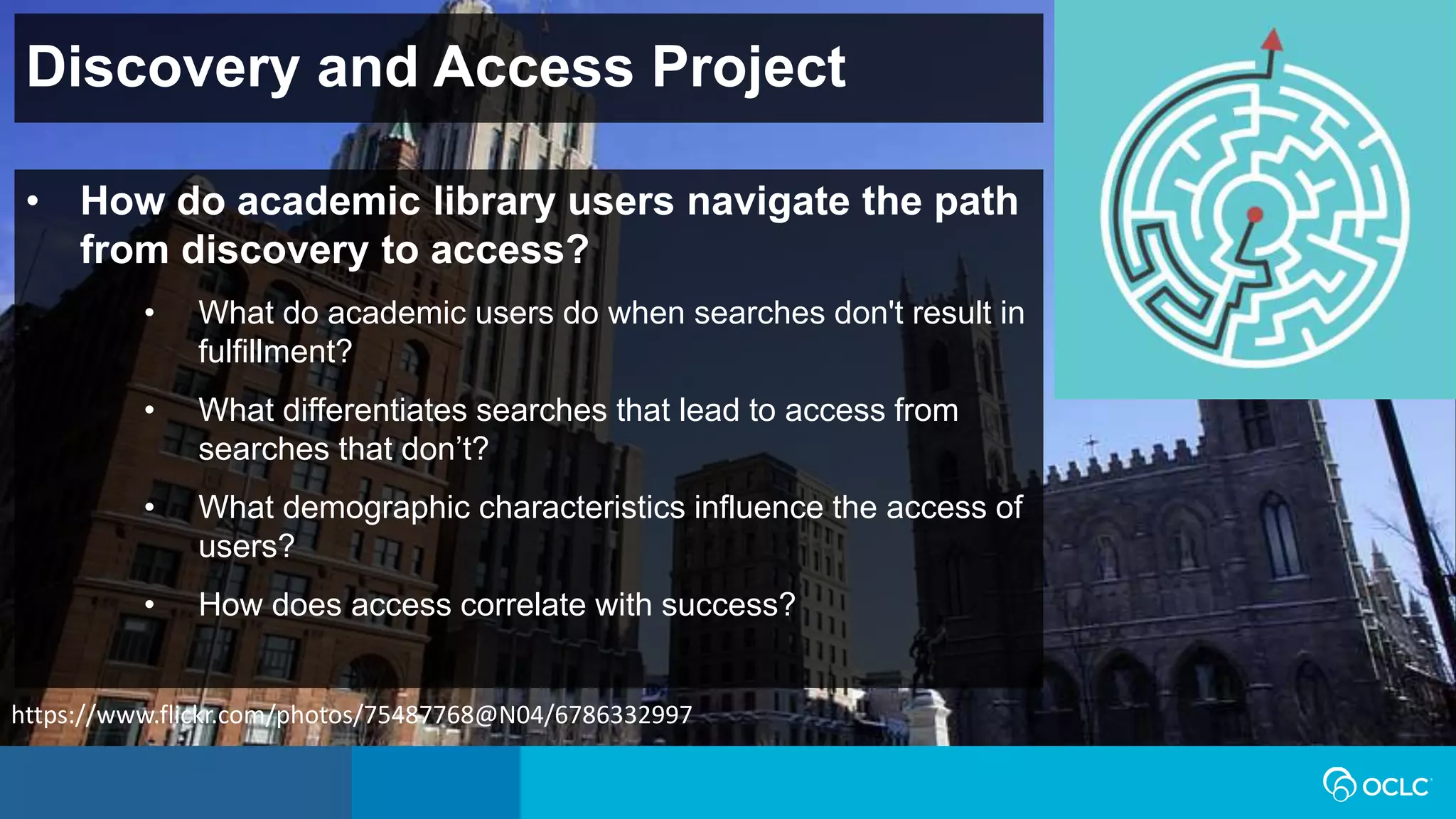 Discovery and Access Project
• How do academic library users navigate the path
from discovery to access?
• What do academic users do when searches don't result in
fulfillment?
• What differentiates searches that lead to access from
searches that don’t?
• What demographic characteristics influence the access of
users?
• How does access correlate with success?
https://www.flickr.com/photos/75487768@N04/6786332997
 